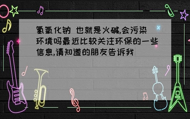 氢氧化钠 也就是火碱,会污染环境吗最近比较关注环保的一些信息,请知道的朋友告诉我