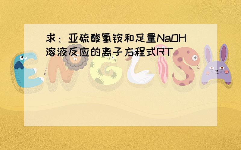 求：亚硫酸氢铵和足量NaOH溶液反应的离子方程式RT