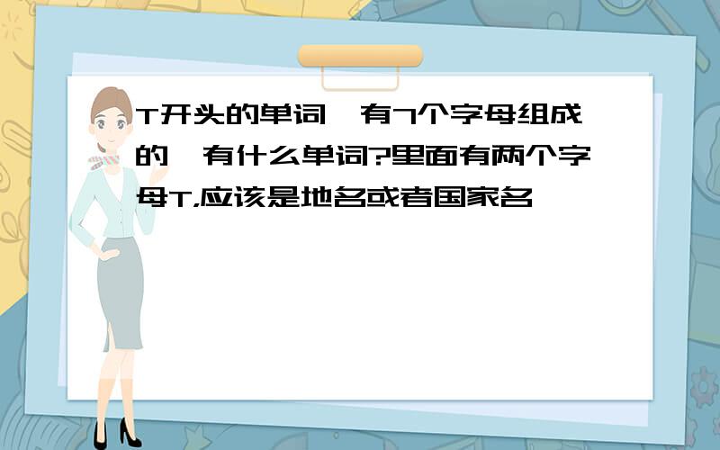 T开头的单词,有7个字母组成的,有什么单词?里面有两个字母T，应该是地名或者国家名