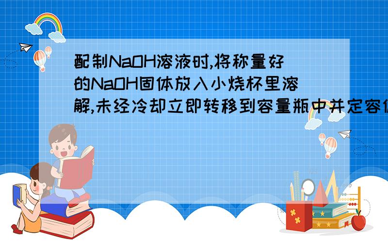 配制NaOH溶液时,将称量好的NaOH固体放入小烧杯里溶解,未经冷却立即转移到容量瓶中并定容偏大,为什么啊