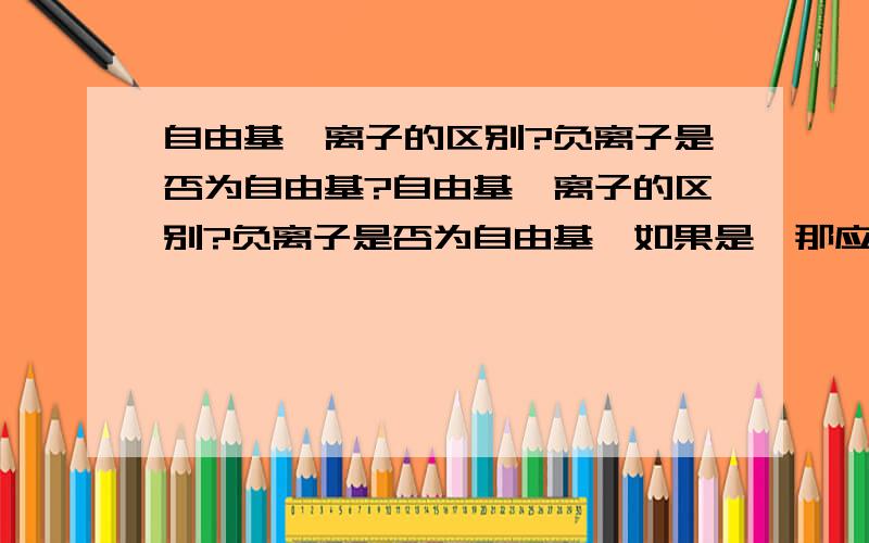 自由基、离子的区别?负离子是否为自由基?自由基、离子的区别?负离子是否为自由基,如果是,那应该有害才对啊,回答不统一啊！自由基有未成对电子，为什么不带电呢？