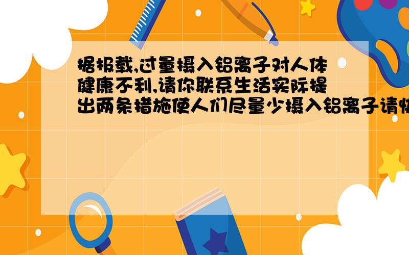 据报载,过量摄入铝离子对人体健康不利,请你联系生活实际提出两条措施使人们尽量少摄入铝离子请快