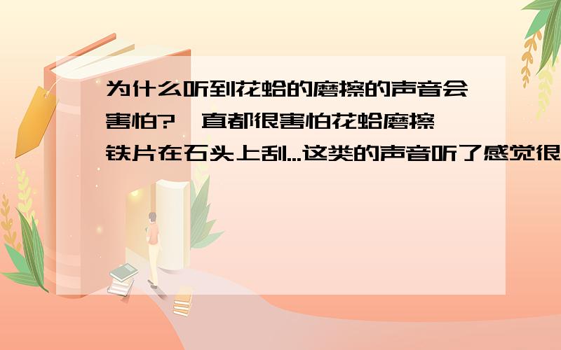 为什么听到花蛤的磨擦的声音会害怕?一直都很害怕花蛤磨擦,铁片在石头上刮...这类的声音听了感觉很恐怖,如果让我听那种声音对我来说是最大的惩罚了,