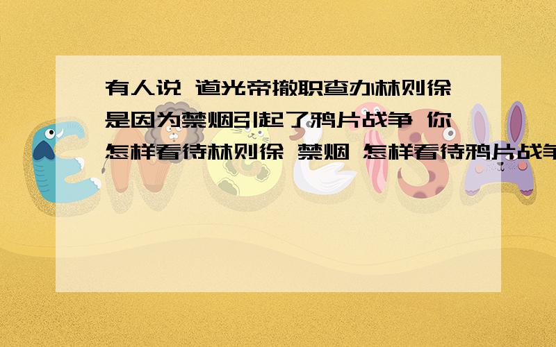 有人说 道光帝撤职查办林则徐是因为禁烟引起了鸦片战争 你怎样看待林则徐 禁烟 怎样看待鸦片战争爆发的原因?