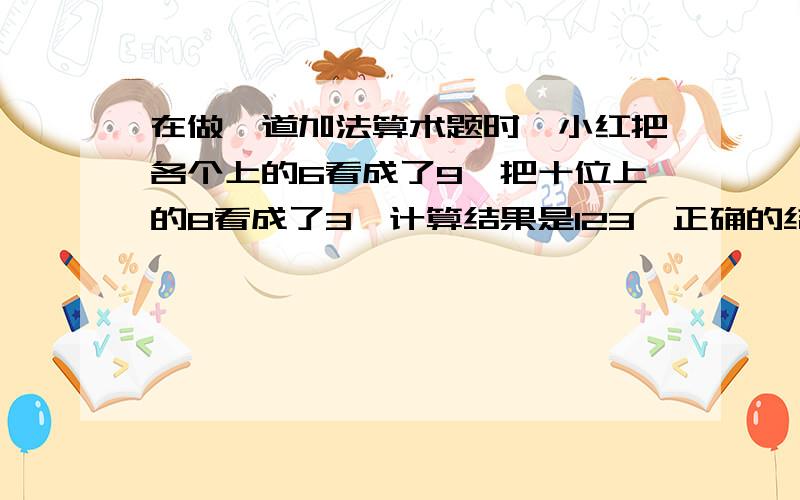 在做一道加法算术题时,小红把各个上的6看成了9,把十位上的8看成了3,计算结果是123,正确的结果是多少