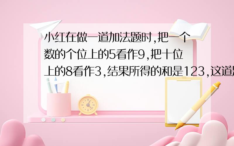 小红在做一道加法题时,把一个数的个位上的5看作9,把十位上的8看作3,结果所得的和是123,这道题的正确答案是多少