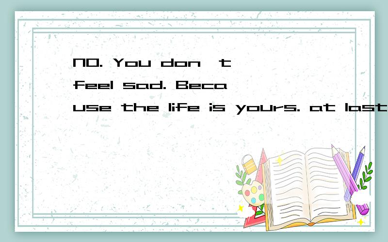 NO. You don't feel sad. Because the life is yours. at last. I hope you happyHave lifted a call, have lifted weights for that weight. Better to be not weight lifting 这两句话分别是什么意思啊