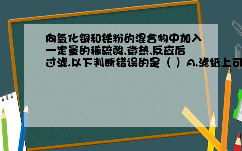 向氧化铜和铁粉的混合物中加入一定量的稀硫酸,微热,反应后过滤.以下判断错误的是（ ）A.滤纸上可能含有铜 B.滤液中可能含有硫酸亚铁C.滤液中可能含有硫酸铜 D.滤纸上可能含有氧化铜我