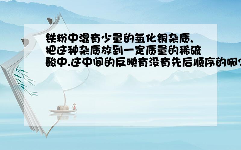 铁粉中混有少量的氧化铜杂质,把这种杂质放到一定质量的稀硫酸中.这中间的反映有没有先后顺序的啊?