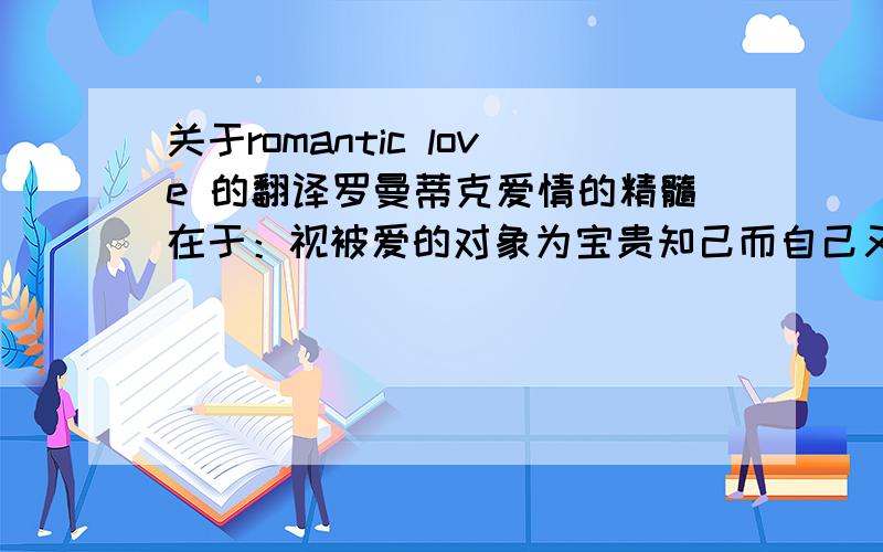 关于romantic love 的翻译罗曼蒂克爱情的精髓在于：视被爱的对象为宝贵知己而自己又难于占有对方,因而便采用如诗赋,歌曲,等任何可以想象出来的取悦方法,来获得对方的注目与爱情.我认为这