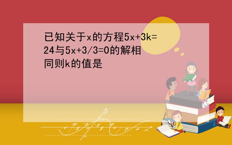 已知关于x的方程5x+3k=24与5x+3/3=0的解相同则k的值是