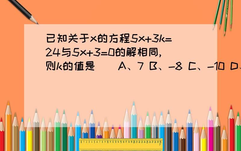 已知关于x的方程5x+3k=24与5x+3=0的解相同,则k的值是（）A、7 B、-8 C、-10 D、9