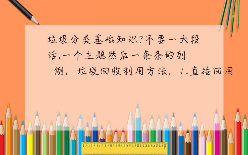 垃圾分类基础知识?不要一大段话,一个主题然后一条条的列   例：垃圾回收利用方法：1.直接回用                                      2.循环利用                                      3.综合利用