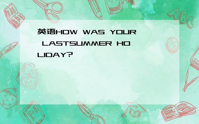 英语HOW WAS YOUR LASTSUMMER HOLIDAY?