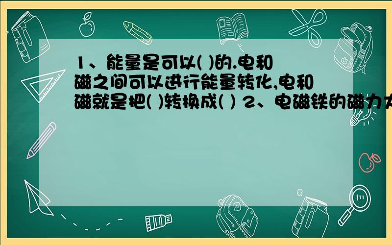 1、能量是可以( )的.电和磁之间可以进行能量转化,电和磁就是把( )转换成( ) 2、电磁铁的磁力大小可以改变接下去：,增加电磁铁线圈的（ ）,或者增加电池的（ ）都可以增加电磁铁的磁力.3