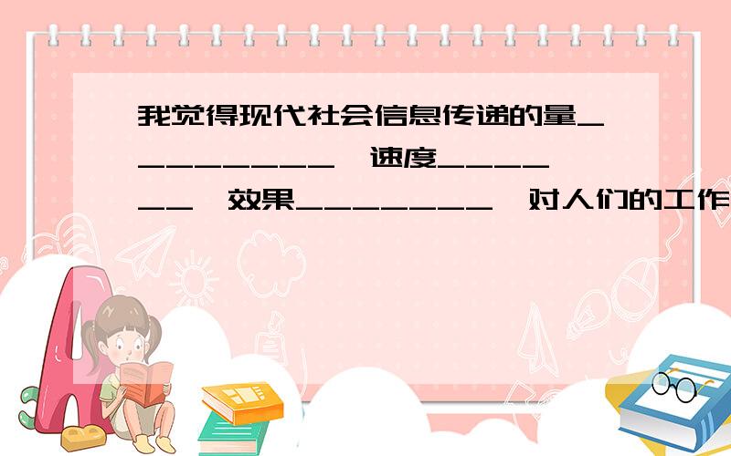 我觉得现代社会信息传递的量________,速度______,效果_______,对人们的工作和生活产生的影响也_____.