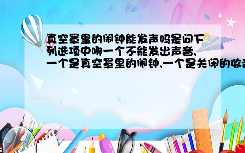 真空罩里的闹钟能发声吗是问下列选项中哪一个不能发出声音,一个是真空罩里的闹钟,一个是关闭的收音机.答案是第二个,可真空不是不能传声吗?