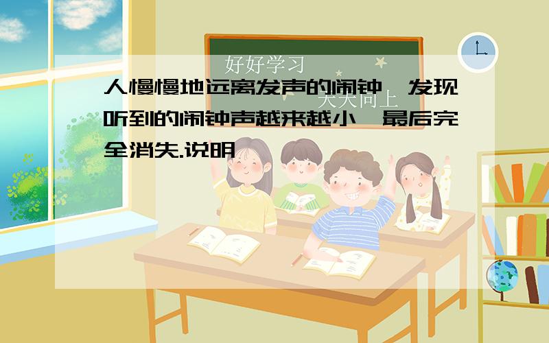 人慢慢地远离发声的闹钟,发现听到的闹钟声越来越小,最后完全消失.说明