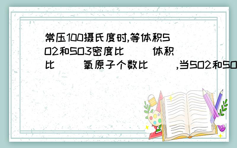 常压100摄氏度时,等体积SO2和SO3密度比( )体积比( )氧原子个数比( ),当SO2和SO3中氧原子个数比1：1时二者的物质的量之比(  )质量比(  )原子个数比(  )