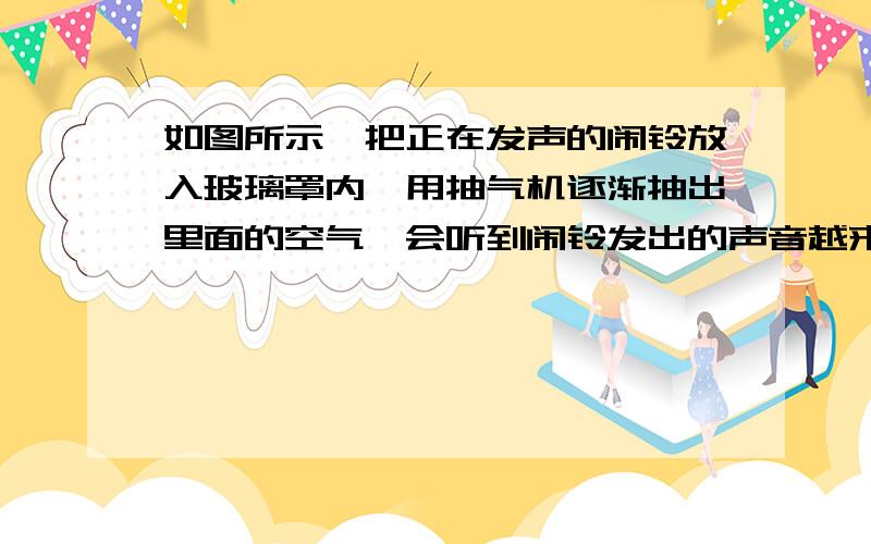 如图所示,把正在发声的闹铃放入玻璃罩内,用抽气机逐渐抽出里面的空气,会听到闹铃发出的声音越来越小直到几乎听不到声音,由此得出结论,声音的传播需要介质,这一实验过程所用的科学方