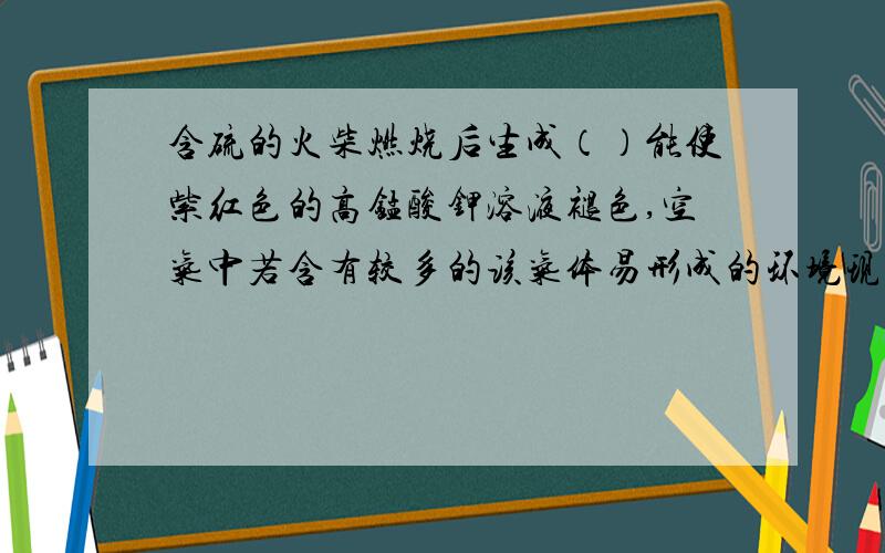 含硫的火柴燃烧后生成（）能使紫红色的高锰酸钾溶液褪色,空气中若含有较多的该气体易形成的环境现象是（）,我们提倡使用（）火柴