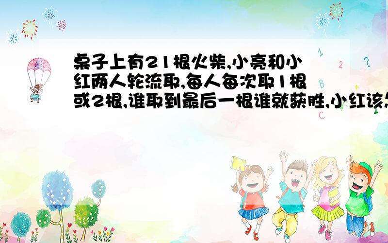 桌子上有21根火柴,小亮和小红两人轮流取,每人每次取1根或2根,谁取到最后一根谁就获胜,小红该怎样取才能保证获胜?（一定要列式,否则不给分）