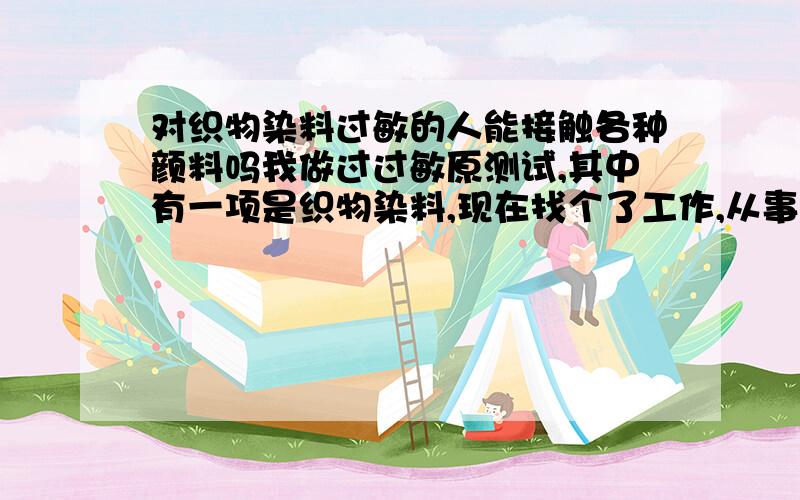 对织物染料过敏的人能接触各种颜料吗我做过过敏原测试,其中有一项是织物染料,现在找个了工作,从事打样工作,无时无刻要接触颜料,总觉得好像起反应了有点痒.请问我是否适合在打样间工