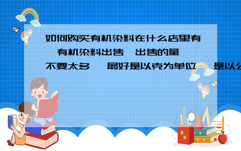 如何购买有机染料在什么店里有  有机染料出售  出售的量不要太多   最好是以克为单位   是以公斤计算的就不要回答了