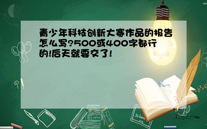 青少年科技创新大赛作品的报告怎么写?500或400字都行的!后天就要交了!