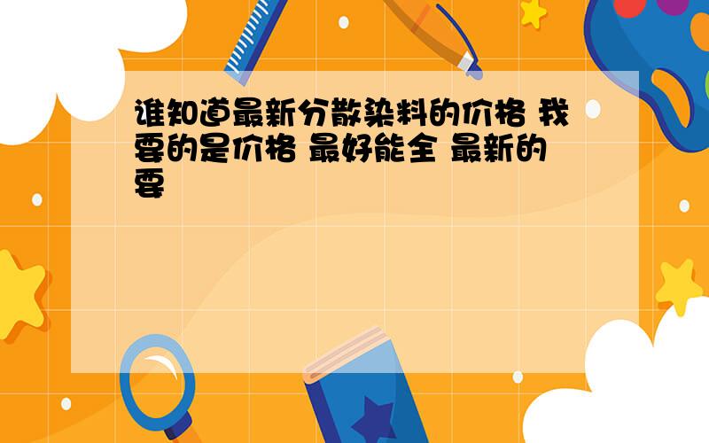 谁知道最新分散染料的价格 我要的是价格 最好能全 最新的要