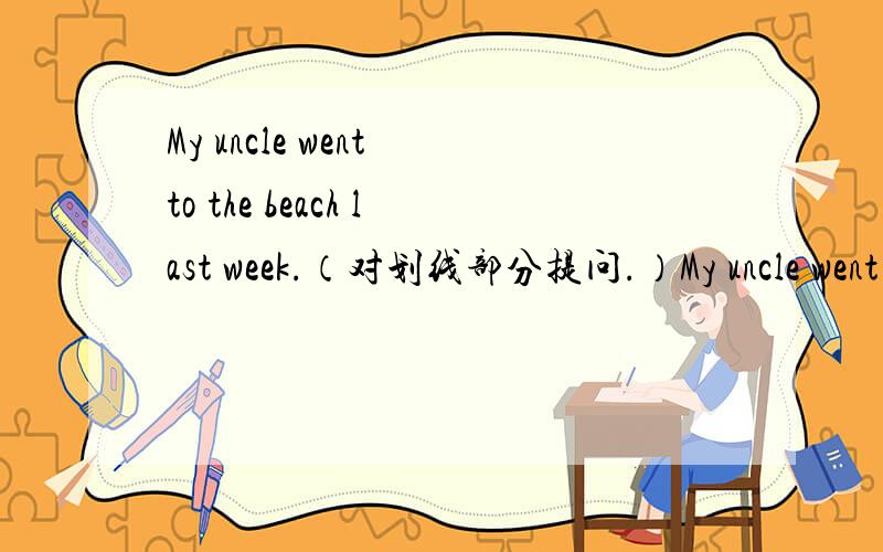 My uncle went to the beach last week.（对划线部分提问.）My uncle went to the beach last week.（对划线部分提问。）My uncle went to the beach last week.（对划线部分提问。） 第一个went to the beach加下划线第二个bea