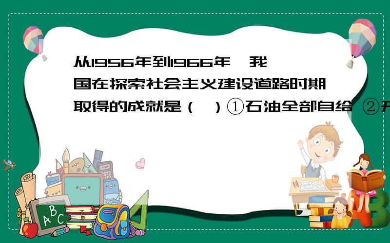 从1956年到1966年,我国在探索社会主义建设道路时期取得的成就是（ ）①石油全部自给 ②开始改变工业落后面貌 ③修建了武汉长江大桥 ④第一颗原子弹爆炸成功A.①② B.②③ C.③④ D.①④为