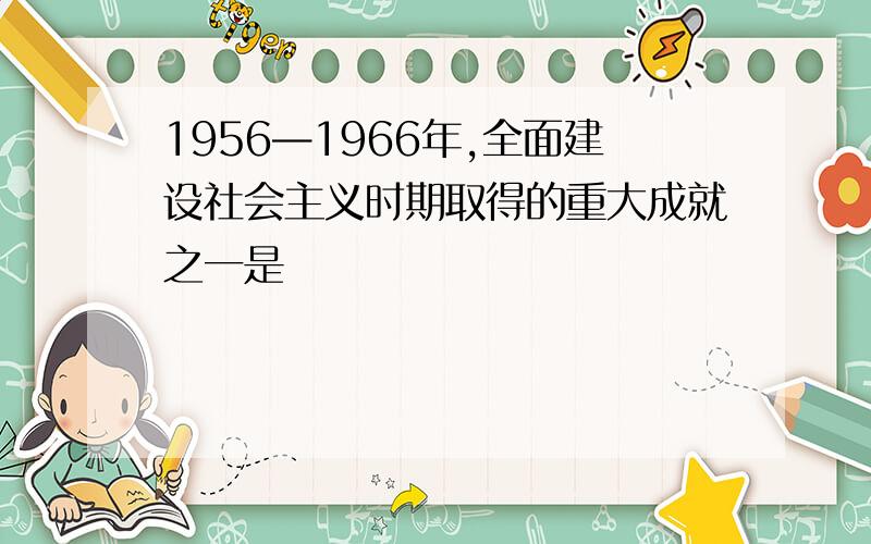 1956—1966年,全面建设社会主义时期取得的重大成就之一是