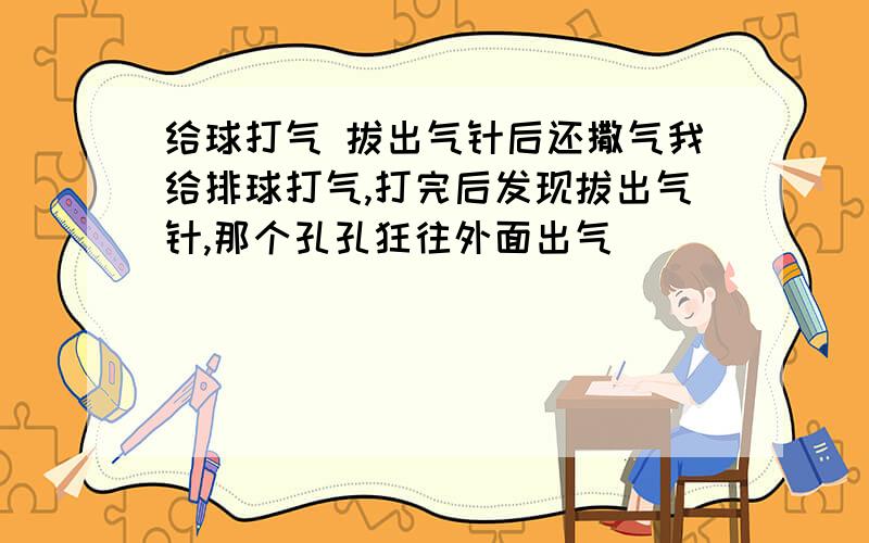 给球打气 拔出气针后还撒气我给排球打气,打完后发现拔出气针,那个孔孔狂往外面出气