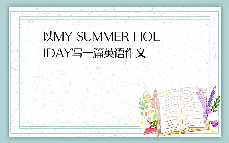 以MY SUMMER HOLIDAY写一篇英语作文