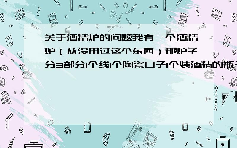 关于酒精炉的问题我有一个酒精炉（从没用过这个东西）那炉子分3部分1个线1个陶瓷口子1个装酒精的瓶子线从陶瓷口子里面穿过去然后在把那陶瓷放在装酒精的瓶子上这样就可以用了?我主