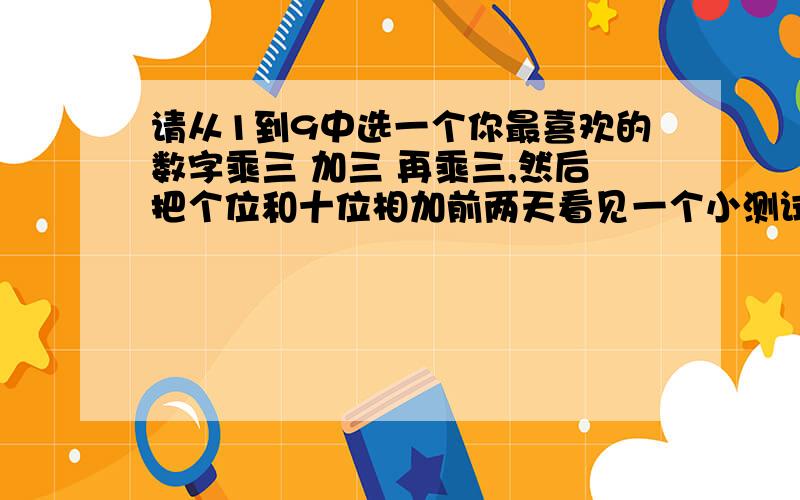 请从1到9中选一个你最喜欢的数字乘三 加三 再乘三,然后把个位和十位相加前两天看见一个小测试,是1至9中的数字随便选一位,用所选的数字乘三,然后再加上三,再乘三,最后好像要用十位和各