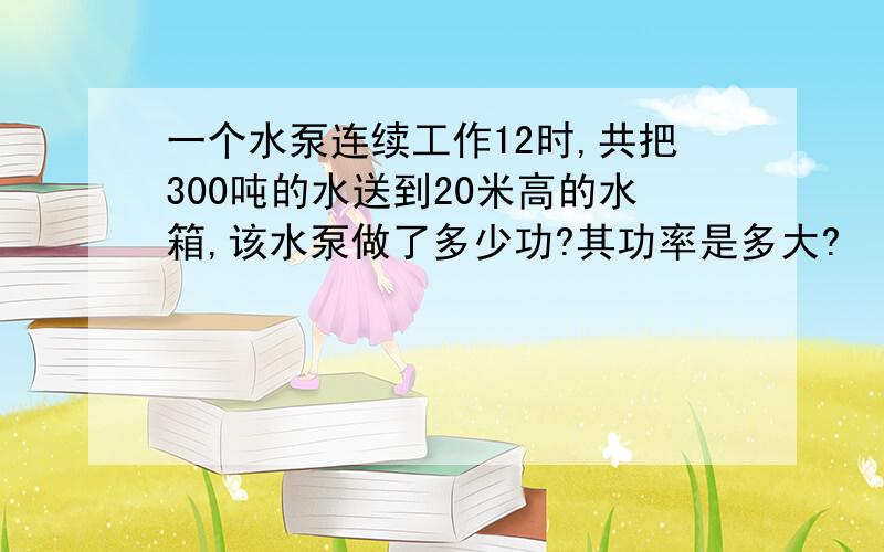 一个水泵连续工作12时,共把300吨的水送到20米高的水箱,该水泵做了多少功?其功率是多大?