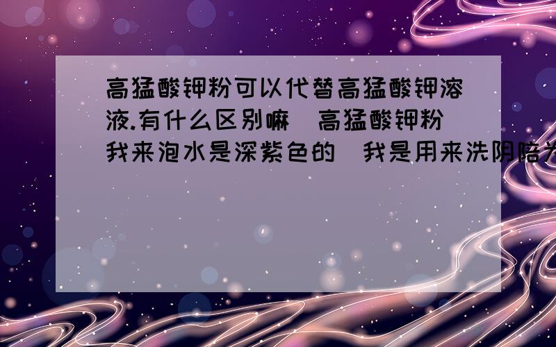 高猛酸钾粉可以代替高猛酸钾溶液.有什么区别嘛．高猛酸钾粉我来泡水是深紫色的．我是用来洗阴陪为什么我的手摸了水会染颜色呢．像染发后给手上留的哪总深泥巴色．．