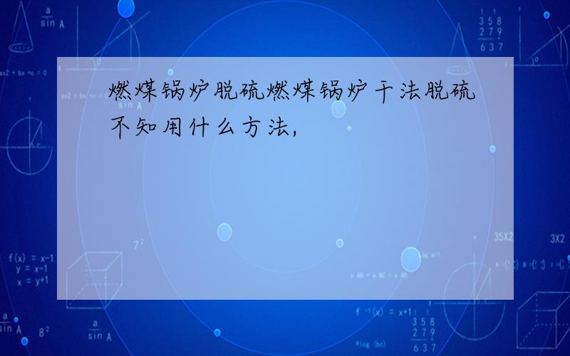 燃煤锅炉脱硫燃煤锅炉干法脱硫不知用什么方法,