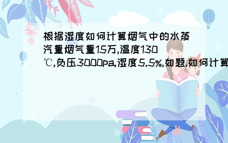 根据湿度如何计算烟气中的水蒸汽量烟气量15万,温度130℃,负压3000pa,湿度5.5%,如题,如何计算水蒸汽量