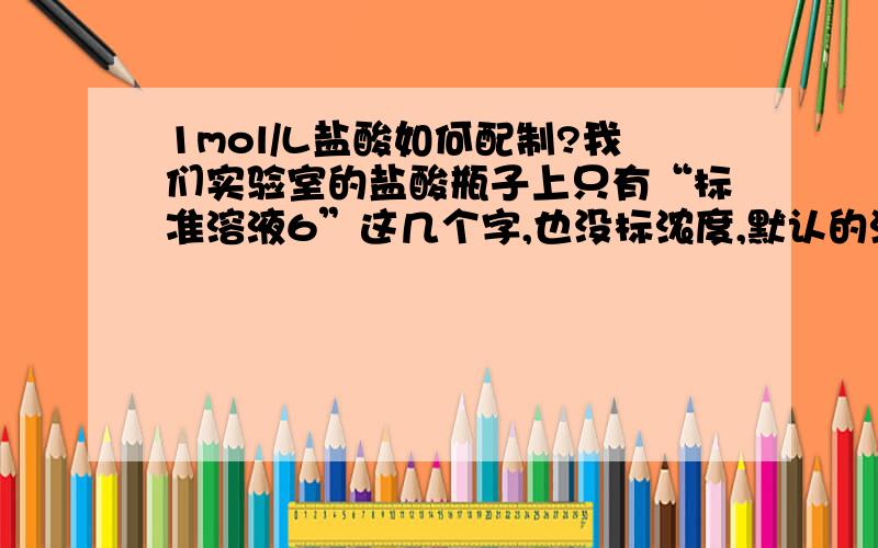 1mol/L盐酸如何配制?我们实验室的盐酸瓶子上只有“标准溶液6”这几个字,也没标浓度,默认的浓度应该是多少呢?1mol/L的盐酸的pH大约是多少呢？可以通过测pH的方法来大概验证以下所配的盐酸