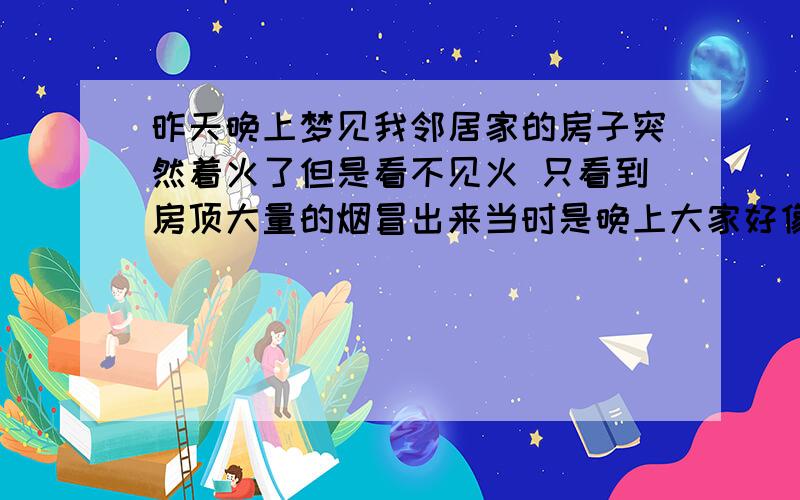 昨天晚上梦见我邻居家的房子突然着火了但是看不见火 只看到房顶大量的烟冒出来当时是晚上大家好像都睡着了我在自家的猪圈那里玩.我看到了吓的我准备报警的时候.忽然发现自家房子也