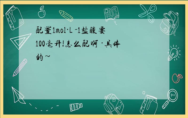 配置1mol·L -1盐酸要100毫升!怎么配啊 ·具体的~