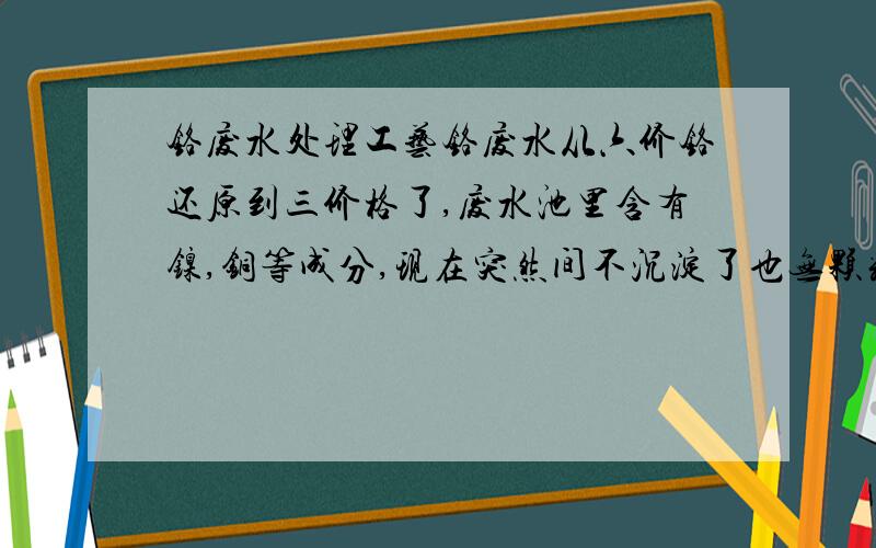 铬废水处理工艺铬废水从六价铬还原到三价格了,废水池里含有镍,铜等成分,现在突然间不沉淀了也无颗粒状了,以前好好的我们处理流程是：生产线的铬废水流到铬还原槽（从六价铬还原到三