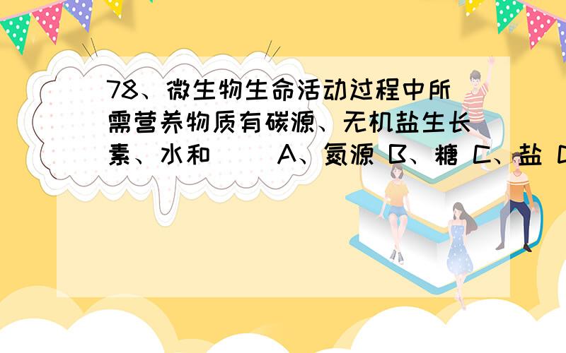 78、微生物生命活动过程中所需营养物质有碳源、无机盐生长素、水和（） A、氮源 B、糖 C、盐 D、碱类`