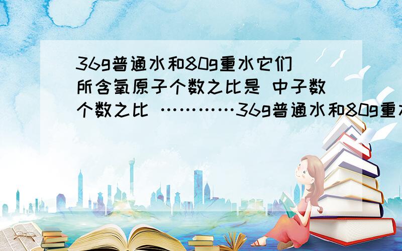 36g普通水和80g重水它们所含氧原子个数之比是 中子数个数之比 …………36g普通水和80g重水它们所含氧原子个数之比是 中子数个数之比 它们分别与足量的Na反应,同温同压下放出气体体积之比