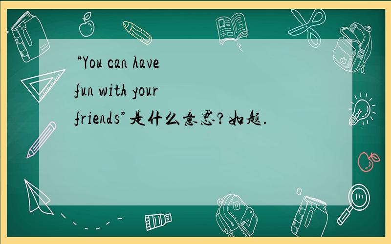 “You can have fun with your friends”是什么意思?如题.