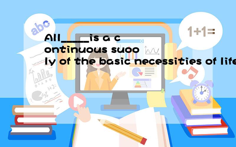 All_____is a continuous suooly of the basic necessities of life.A.what is needed B.for our needs C.the thing needed D.that is needed这个应该选什么?为什么?请解释下为什么选D？