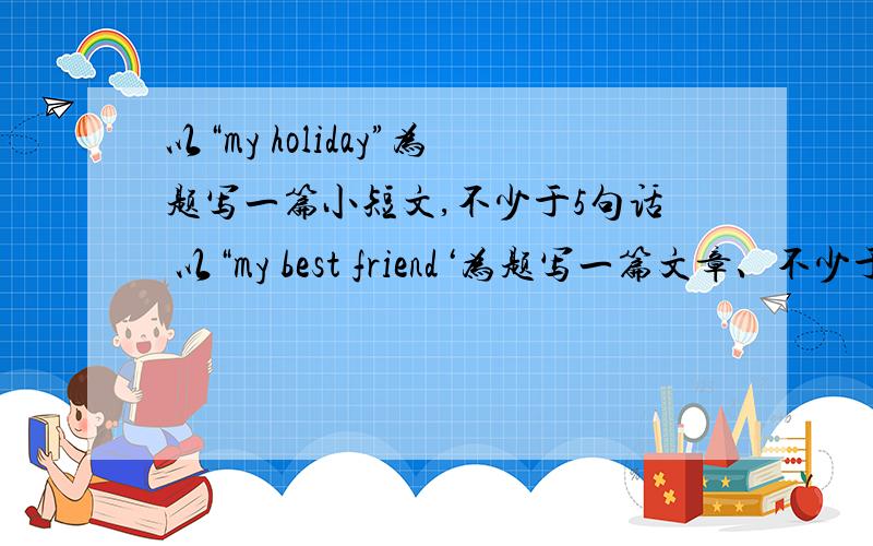 以“my holiday”为题写一篇小短文,不少于5句话 以“my best friend‘为题写一篇文章、不少于五句话从好朋友的性格、相貌、年龄.爱好、身高来写